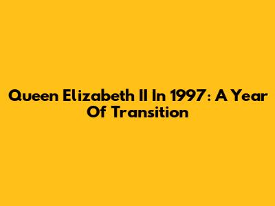 Queen Elizabeth II In 1997: A Year Of Transition