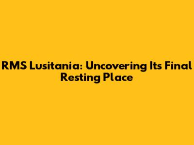 RMS Lusitania: Uncovering Its Final Resting Place