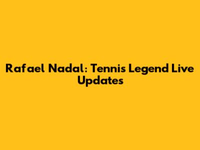 Rafael Nadal: Tennis Legend Live Updates
