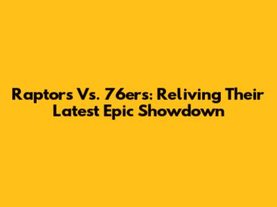 Raptors Vs. 76ers: Reliving Their Latest Epic Showdown
