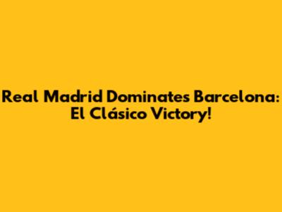 Real Madrid Dominates Barcelona: El Clásico Victory!