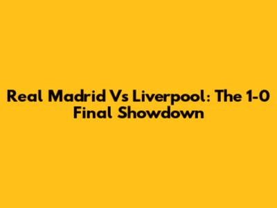 Real Madrid Vs Liverpool: The 1-0 Final Showdown
