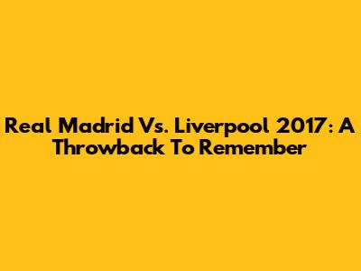 Real Madrid Vs. Liverpool 2017: A Throwback To Remember