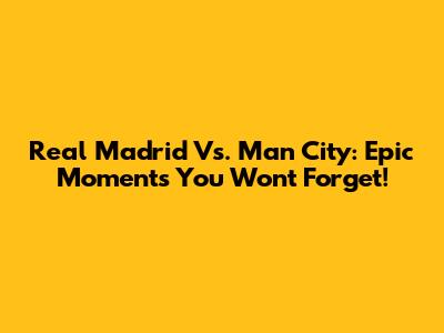 Real Madrid Vs. Man City: Epic Moments You Won't Forget!