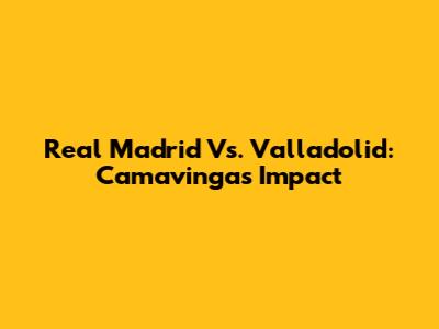 Real Madrid Vs. Valladolid: Camavinga's Impact