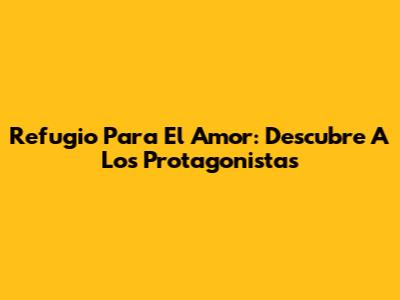 Refugio Para El Amor: Descubre A Los Protagonistas