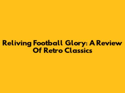 Reliving Football Glory: A Review Of Retro Classics