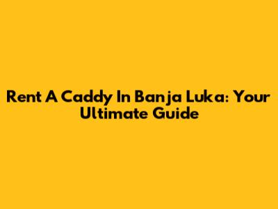 Rent A Caddy In Banja Luka: Your Ultimate Guide