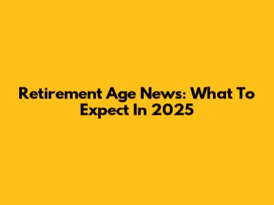 Retirement Age News: What To Expect In 2025