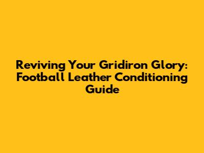Reviving Your Gridiron Glory: Football Leather Conditioning Guide