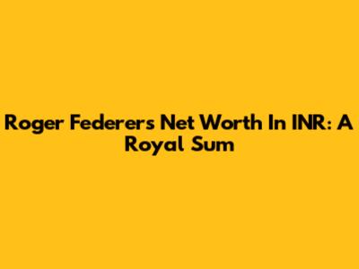 Roger Federer's Net Worth In INR: A Royal Sum