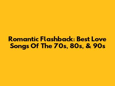 Romantic Flashback: Best Love Songs Of The 70s, 80s, & 90s