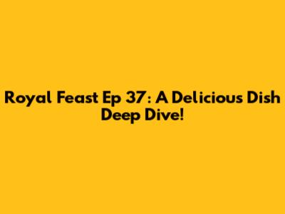 Royal Feast Ep 37: A Delicious Dish Deep Dive!