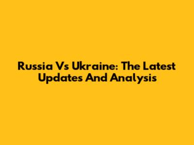 Russia Vs Ukraine: The Latest Updates And Analysis