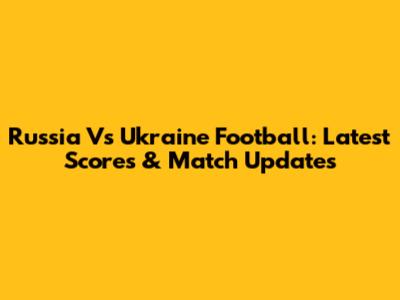 Russia Vs Ukraine Football: Latest Scores & Match Updates