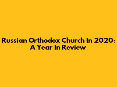 Russian Orthodox Church In 2020: A Year In Review