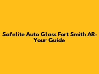Safelite Auto Glass Fort Smith AR: Your Guide