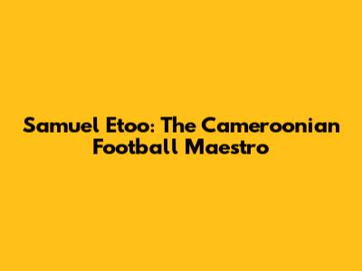 Samuel Eto'o: The Cameroonian Football Maestro