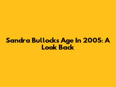 Sandra Bullock's Age In 2005: A Look Back