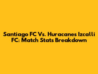 Santiago FC Vs. Huracanes Izcalli FC: Match Stats Breakdown