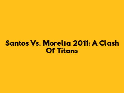 Santos Vs. Morelia 2011: A Clash Of Titans