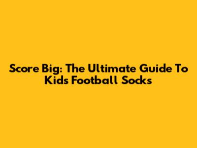 Score Big: The Ultimate Guide To Kids' Football Socks