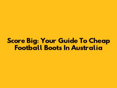 Score Big: Your Guide To Cheap Football Boots In Australia