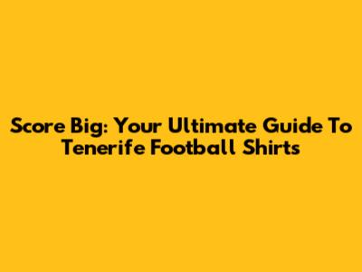 Score Big: Your Ultimate Guide To Tenerife Football Shirts