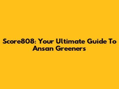 Score808: Your Ultimate Guide To Ansan Greeners