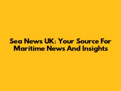 Sea News UK: Your Source For Maritime News And Insights
