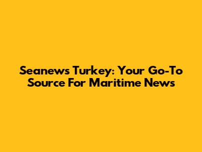 Seanews Turkey: Your Go-To Source For Maritime News