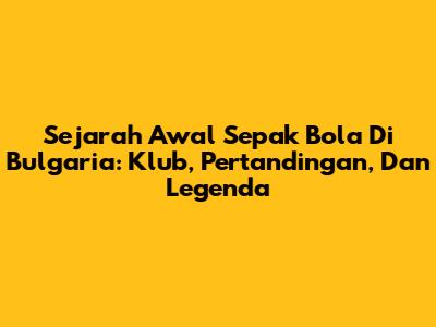 Sejarah Awal Sepak Bola Di Bulgaria: Klub, Pertandingan, Dan Legenda