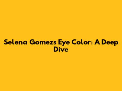 Selena Gomez's Eye Color: A Deep Dive