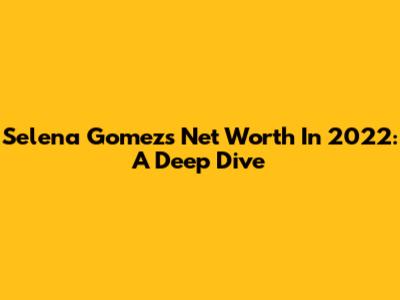 Selena Gomez's Net Worth In 2022: A Deep Dive