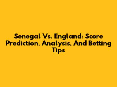 Senegal Vs. England: Score Prediction, Analysis, And Betting Tips