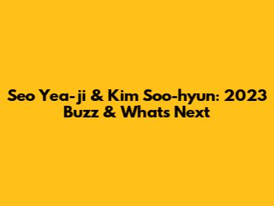 Seo Yea-ji & Kim Soo-hyun: 2023 Buzz & What's Next