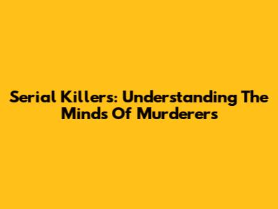 Serial Killers: Understanding The Minds Of Murderers