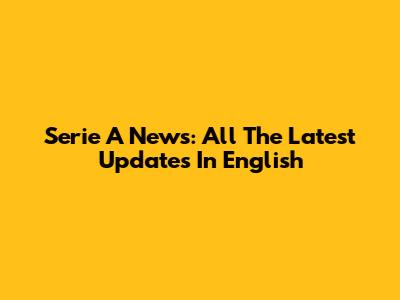 Serie A News: All The Latest Updates In English