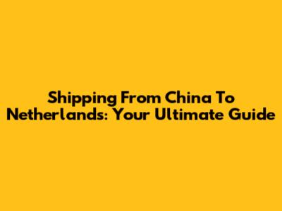 Shipping From China To Netherlands: Your Ultimate Guide