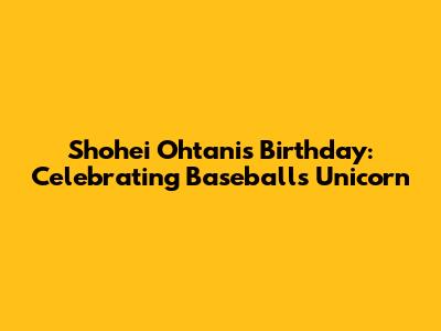 Shohei Ohtani's Birthday: Celebrating Baseball's Unicorn