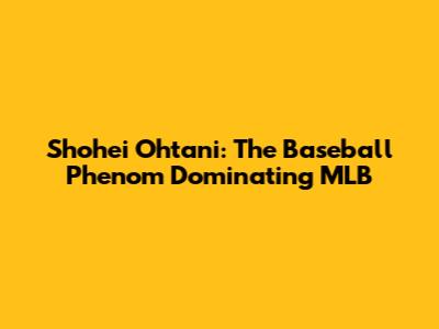 Shohei Ohtani: The Baseball Phenom Dominating MLB