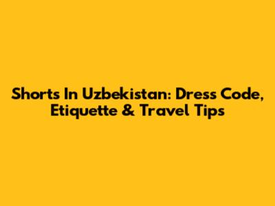 Shorts In Uzbekistan: Dress Code, Etiquette & Travel Tips