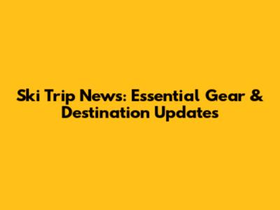 Ski Trip News: Essential Gear & Destination Updates