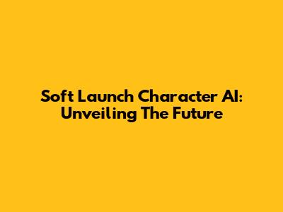 Soft Launch Character AI: Unveiling The Future