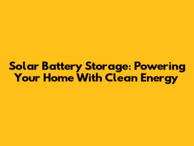 Solar Battery Storage: Powering Your Home With Clean Energy
