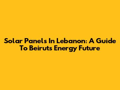 Solar Panels In Lebanon: A Guide To Beirut's Energy Future