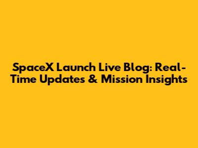 SpaceX Launch Live Blog: Real-Time Updates & Mission Insights