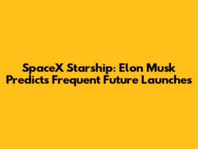 SpaceX Starship: Elon Musk Predicts Frequent Future Launches