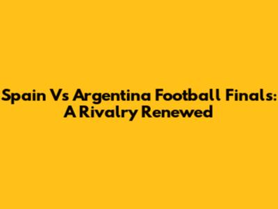Spain Vs Argentina Football Finals: A Rivalry Renewed