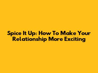 Spice It Up: How To Make Your Relationship More Exciting
